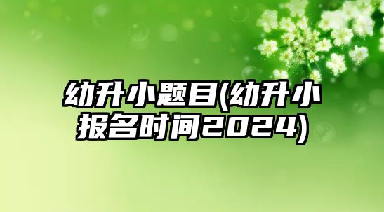 幼升小題目(幼升小報(bào)名時(shí)間2024)