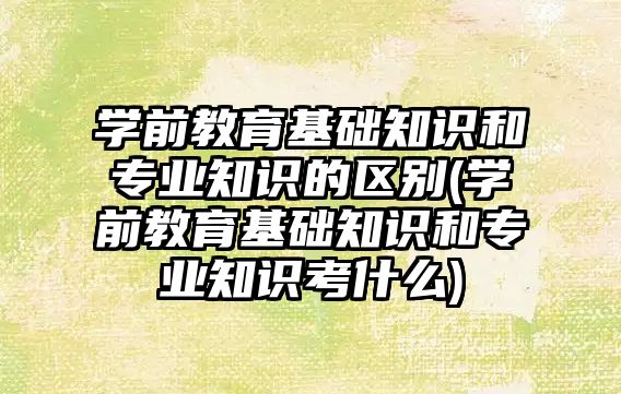 學前教育基礎知識和專業(yè)知識的區(qū)別(學前教育基礎知識和專業(yè)知識考什么)