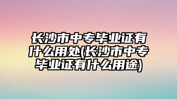 長沙市中專畢業(yè)證有什么用處(長沙市中專畢業(yè)證有什么用途)