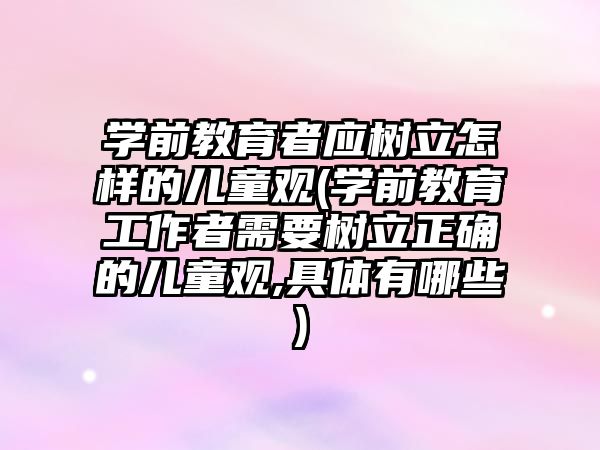 學(xué)前教育者應(yīng)樹立怎樣的兒童觀(學(xué)前教育工作者需要樹立正確的兒童觀,具體有哪些)