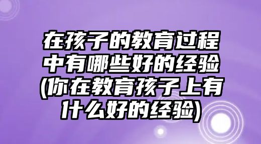 在孩子的教育過(guò)程中有哪些好的經(jīng)驗(yàn)(你在教育孩子上有什么好的經(jīng)驗(yàn))