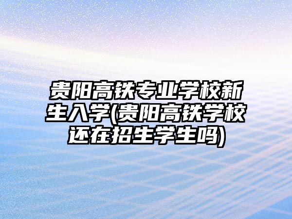 貴陽高鐵專業(yè)學校新生入學(貴陽高鐵學校還在招生學生嗎)