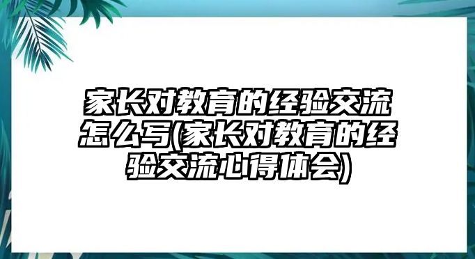 家長(zhǎng)對(duì)教育的經(jīng)驗(yàn)交流怎么寫(家長(zhǎng)對(duì)教育的經(jīng)驗(yàn)交流心得體會(huì))