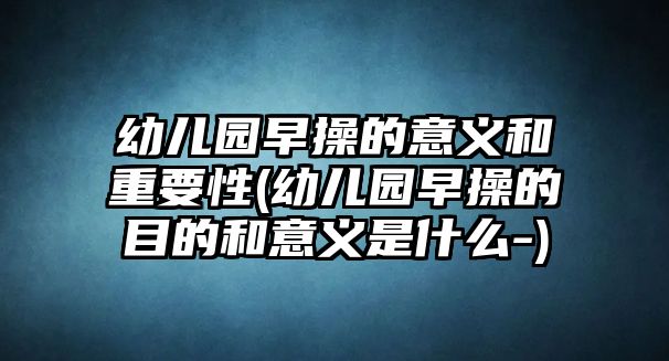 幼兒園早操的意義和重要性(幼兒園早操的目的和意義是什么-)