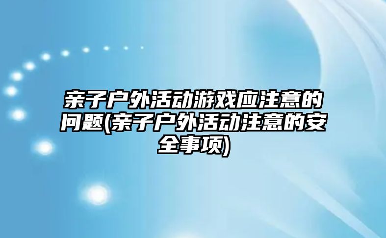 親子戶外活動游戲應(yīng)注意的問題(親子戶外活動注意的安全事項)