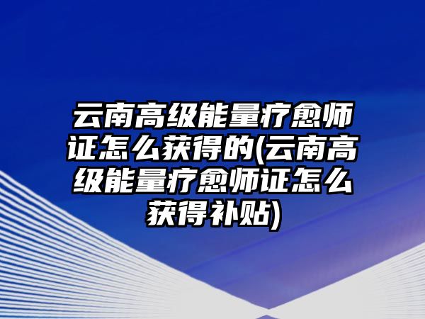 云南高級能量療愈師證怎么獲得的(云南高級能量療愈師證怎么獲得補貼)