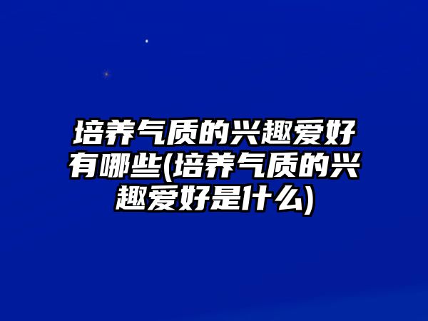 培養(yǎng)氣質(zhì)的興趣愛好有哪些(培養(yǎng)氣質(zhì)的興趣愛好是什么)