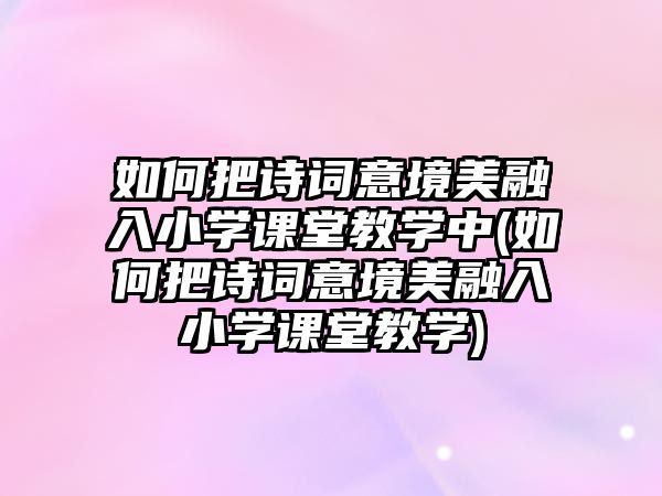 如何把詩詞意境美融入小學(xué)課堂教學(xué)中(如何把詩詞意境美融入小學(xué)課堂教學(xué))