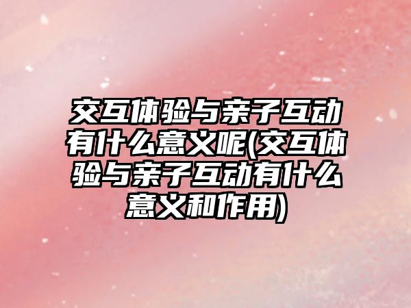 交互體驗與親子互動有什么意義呢(交互體驗與親子互動有什么意義和作用)