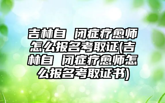 吉林自 閉癥療愈師怎么報(bào)名考取證(吉林自 閉癥療愈師怎么報(bào)名考取證書)