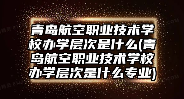 青島航空職業(yè)技術(shù)學(xué)校辦學(xué)層次是什么(青島航空職業(yè)技術(shù)學(xué)校辦學(xué)層次是什么專業(yè))