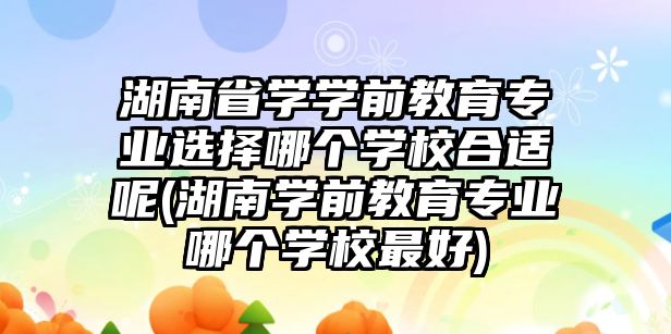 湖南省學學前教育專業(yè)選擇哪個學校合適呢(湖南學前教育專業(yè)哪個學校最好)