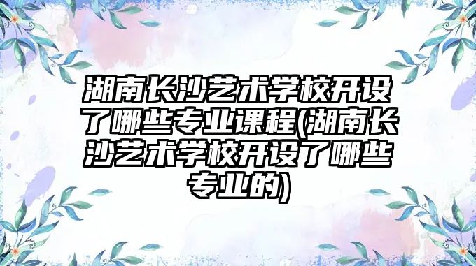 湖南長沙藝術(shù)學(xué)校開設(shè)了哪些專業(yè)課程(湖南長沙藝術(shù)學(xué)校開設(shè)了哪些專業(yè)的)