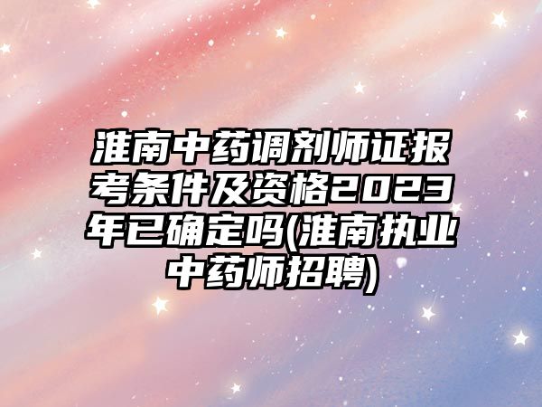 淮南中藥調(diào)劑師證報考條件及資格2023年已確定嗎(淮南執(zhí)業(yè)中藥師招聘)