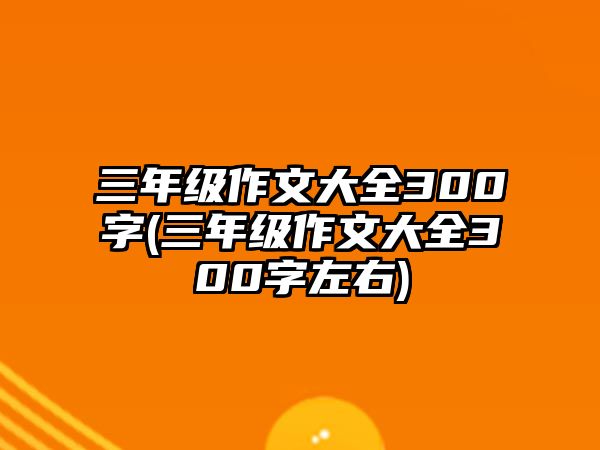 三年級作文大全300字(三年級作文大全300字左右)