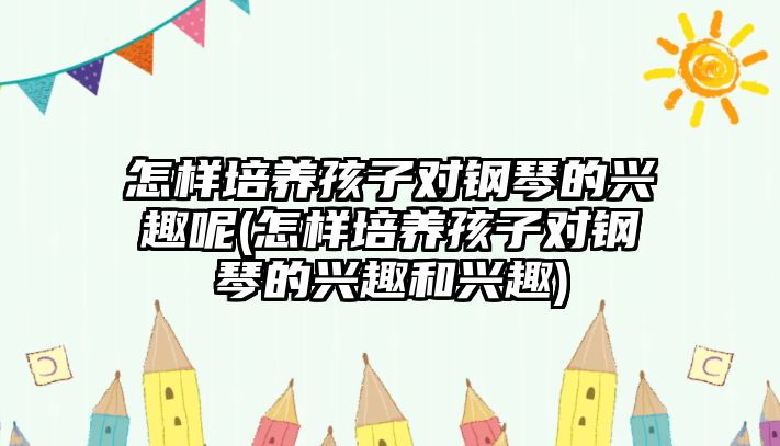 怎樣培養(yǎng)孩子對鋼琴的興趣呢(怎樣培養(yǎng)孩子對鋼琴的興趣和興趣)