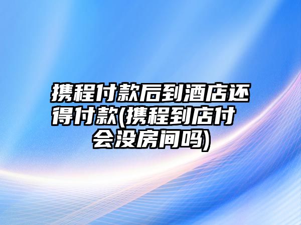 攜程付款后到酒店還得付款(攜程到店付 會(huì)沒房間嗎)