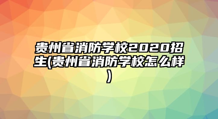 貴州省消防學(xué)校2020招生(貴州省消防學(xué)校怎么樣)