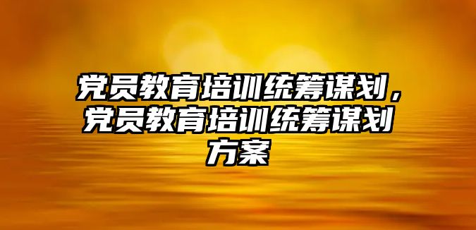 黨員教育培訓統(tǒng)籌謀劃，黨員教育培訓統(tǒng)籌謀劃方案