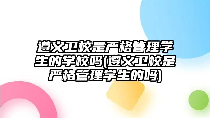 遵義衛(wèi)校是嚴格管理學生的學校嗎(遵義衛(wèi)校是嚴格管理學生的嗎)