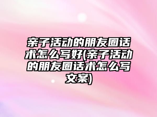 親子活動的朋友圈話術怎么寫好(親子活動的朋友圈話術怎么寫文案)