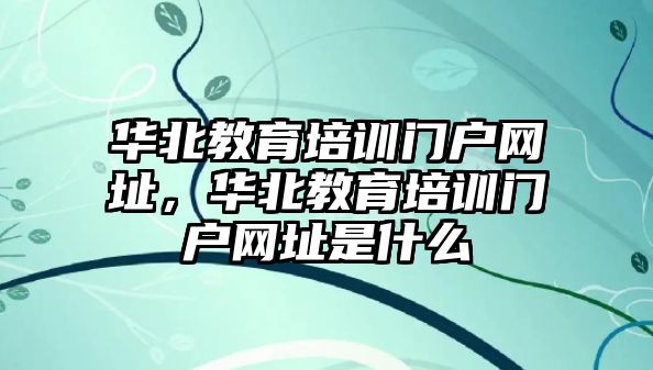 華北教育培訓(xùn)門戶網(wǎng)址，華北教育培訓(xùn)門戶網(wǎng)址是什么