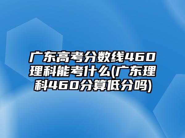 廣東高考分?jǐn)?shù)線460理科能考什么(廣東理科460分算低分嗎)