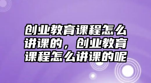 創(chuàng)業(yè)教育課程怎么講課的，創(chuàng)業(yè)教育課程怎么講課的呢