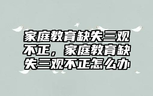 家庭教育缺失三觀不正，家庭教育缺失三觀不正怎么辦