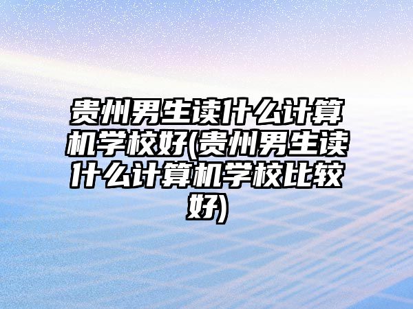 貴州男生讀什么計算機學校好(貴州男生讀什么計算機學校比較好)