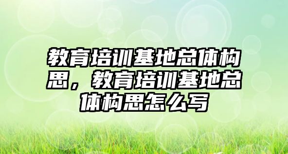 教育培訓基地總體構思，教育培訓基地總體構思怎么寫