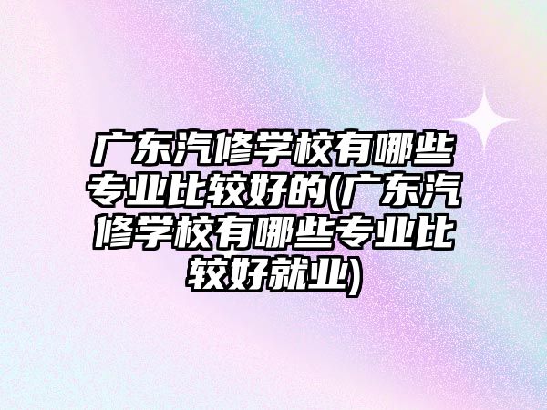 廣東汽修學(xué)校有哪些專業(yè)比較好的(廣東汽修學(xué)校有哪些專業(yè)比較好就業(yè))