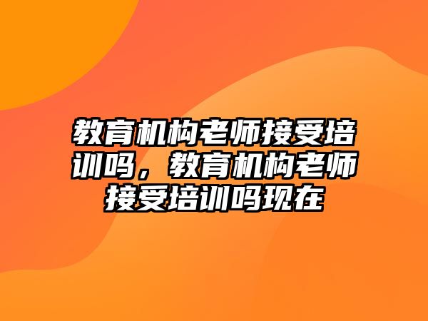 教育機(jī)構(gòu)老師接受培訓(xùn)嗎，教育機(jī)構(gòu)老師接受培訓(xùn)嗎現(xiàn)在