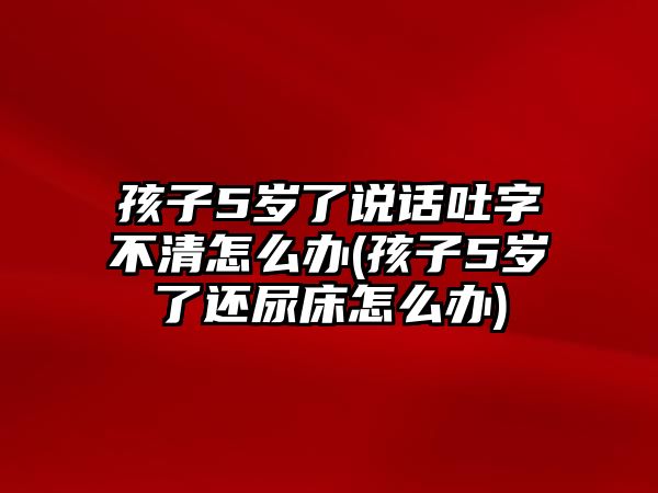 孩子5歲了說話吐字不清怎么辦(孩子5歲了還尿床怎么辦)