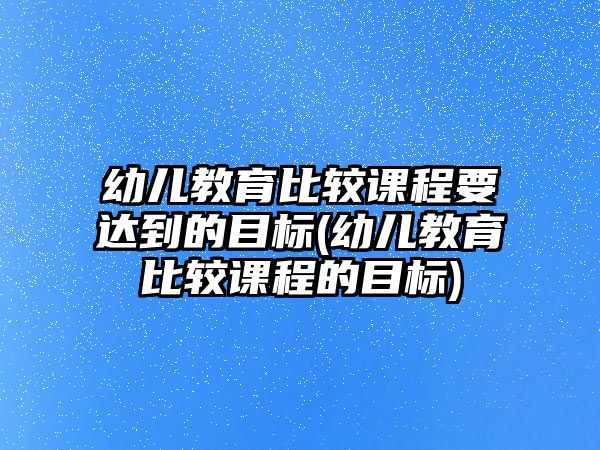 幼兒教育比較課程要達(dá)到的目標(biāo)(幼兒教育比較課程的目標(biāo))