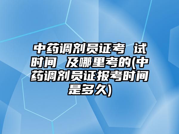 中藥調(diào)劑員證考 試時間 及哪里考的(中藥調(diào)劑員證報考時間是多久)