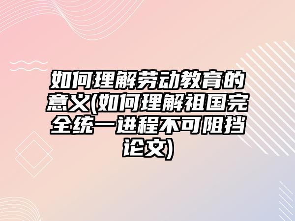 如何理解勞動教育的意義(如何理解祖國完全統(tǒng)一進程不可阻擋論文)