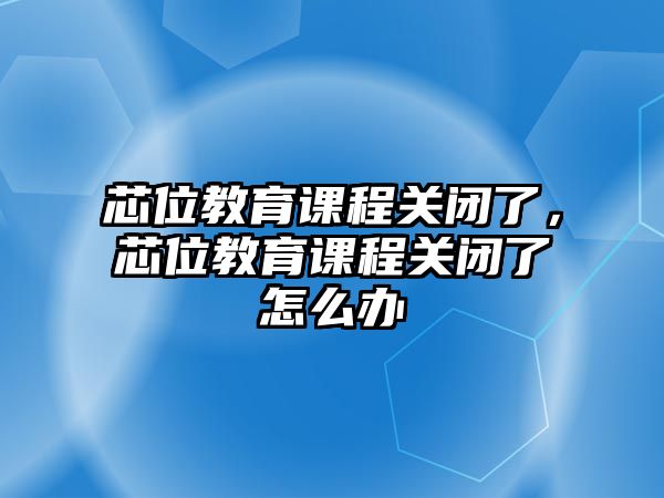 芯位教育課程關閉了，芯位教育課程關閉了怎么辦