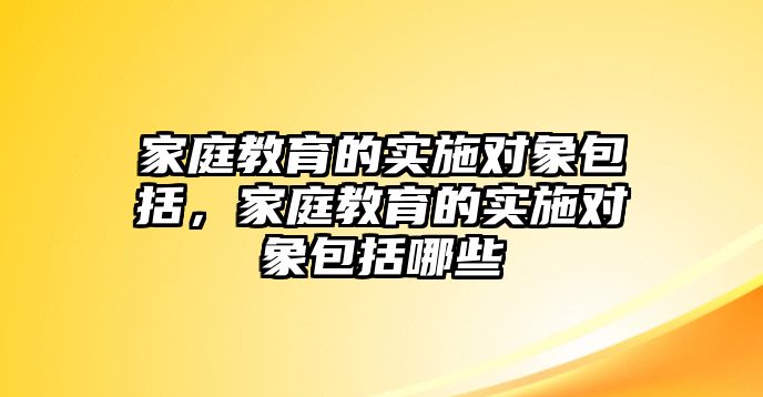 家庭教育的實施對象包括，家庭教育的實施對象包括哪些