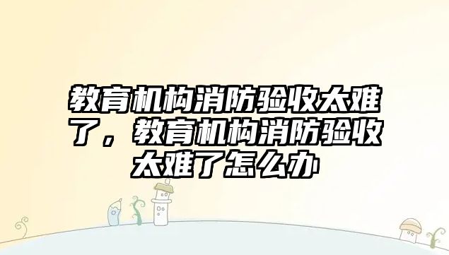 教育機構(gòu)消防驗收太難了，教育機構(gòu)消防驗收太難了怎么辦