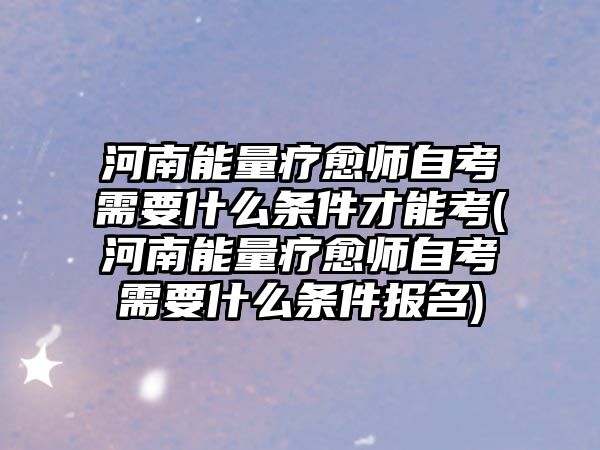 河南能量療愈師自考需要什么條件才能考(河南能量療愈師自考需要什么條件報名)