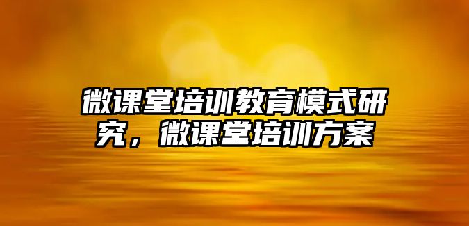 微課堂培訓(xùn)教育模式研究，微課堂培訓(xùn)方案