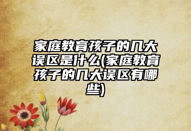 家庭教育孩子的幾大誤區(qū)是什么(家庭教育孩子的幾大誤區(qū)有哪些)