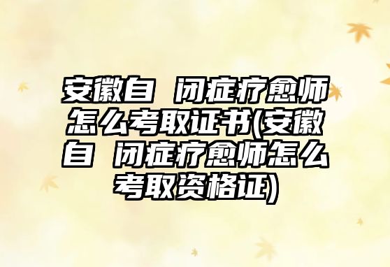 安徽自 閉癥療愈師怎么考取證書(安徽自 閉癥療愈師怎么考取資格證)