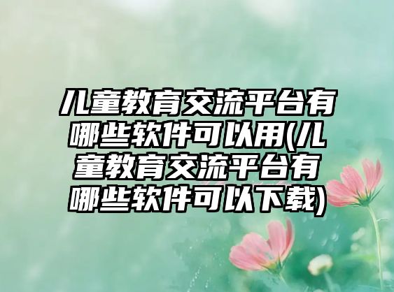 兒童教育交流平臺(tái)有哪些軟件可以用(兒童教育交流平臺(tái)有哪些軟件可以下載)