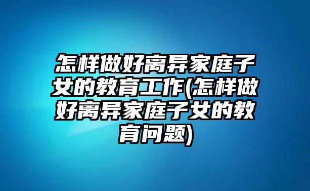 怎樣做好離異家庭子女的教育工作(怎樣做好離異家庭子女的教育問題)