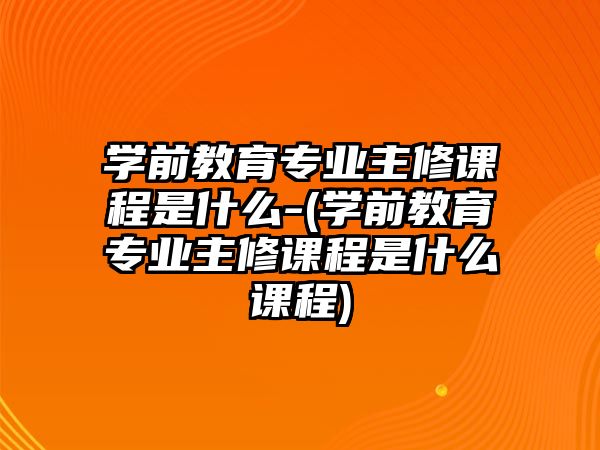 學(xué)前教育專業(yè)主修課程是什么-(學(xué)前教育專業(yè)主修課程是什么課程)