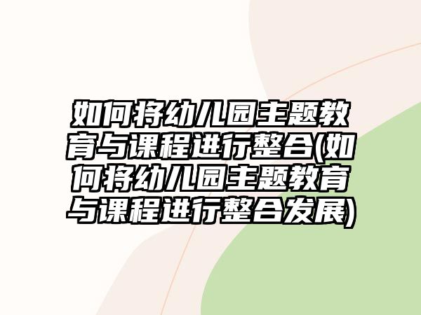 如何將幼兒園主題教育與課程進行整合(如何將幼兒園主題教育與課程進行整合發(fā)展)