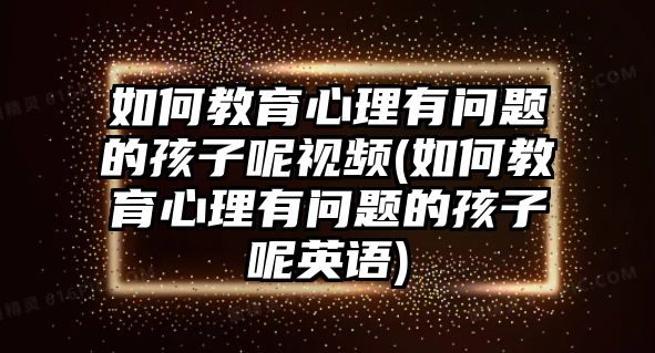 如何教育心理有問題的孩子呢視頻(如何教育心理有問題的孩子呢英語)