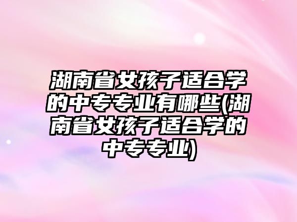 湖南省女孩子適合學(xué)的中專專業(yè)有哪些(湖南省女孩子適合學(xué)的中專專業(yè))